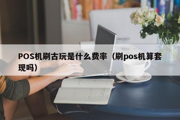 POS机刷古玩是什么费率（刷pos机算套现吗）