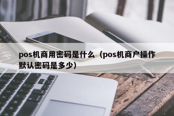 pos机商用密码是什么（pos机商户操作默认密码是多少）