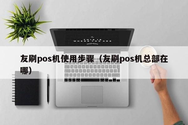 友刷pos机使用步骤（友刷pos机总部在哪）