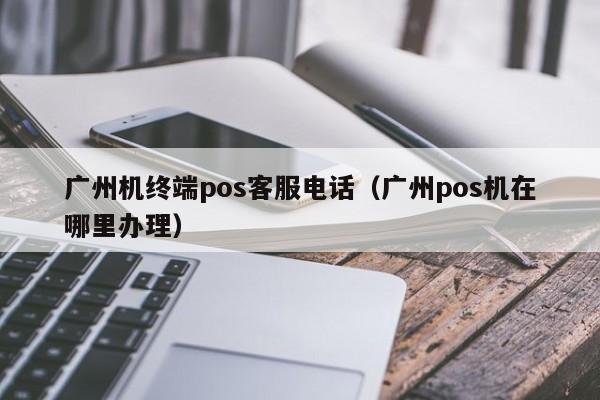 广州机终端pos客服电话（广州pos机在哪里办理）