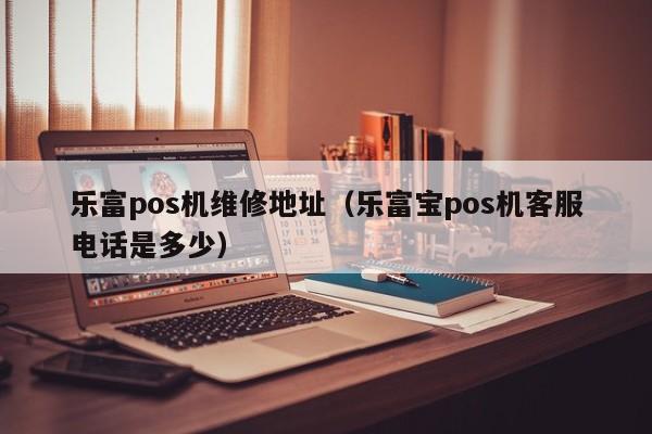 乐富pos机维修地址（乐富宝pos机客服电话是多少）