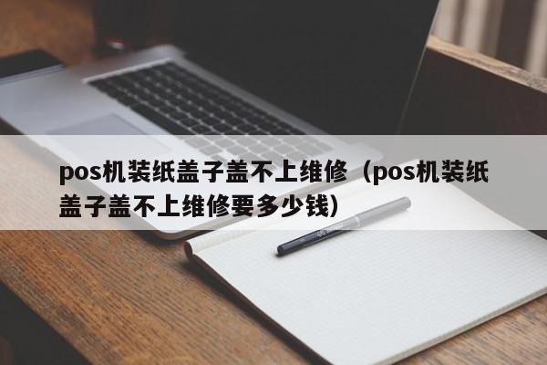 pos机装纸盖子盖不上维修（pos机装纸盖子盖不上维修要多少钱）