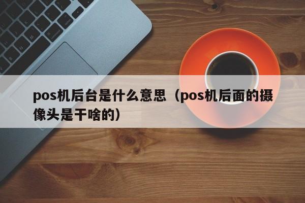 pos机后台是什么意思（pos机后面的摄像头是干啥的）