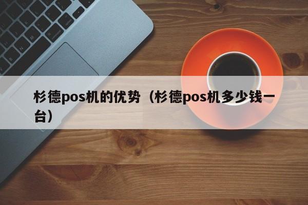 杉德pos机的优势（杉德pos机多少钱一台）