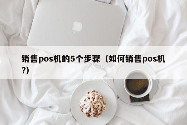 销售pos机的5个步骤（如何销售pos机?）