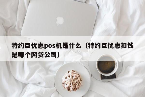 特约巨优惠pos机是什么（特约巨优惠扣钱是哪个网贷公司）