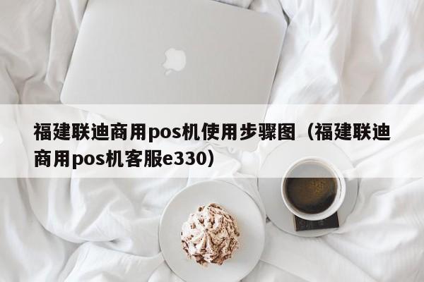 福建联迪商用pos机使用步骤图（福建联迪商用pos机客服e330）