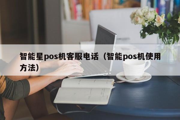 智能星pos机客服电话（智能pos机使用方法）