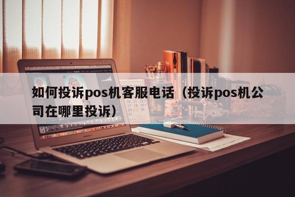 如何投诉pos机客服电话（投诉pos机公司在哪里投诉）