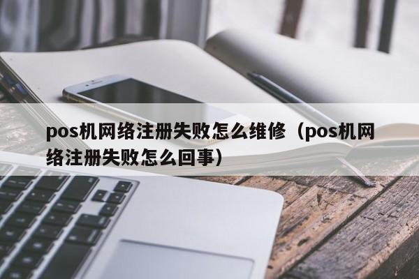 pos机网络注册失败怎么维修（pos机网络注册失败怎么回事）