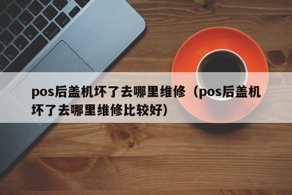 pos后盖机坏了去哪里维修（pos后盖机坏了去哪里维修比较好）