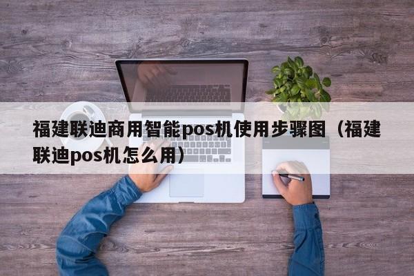 福建联迪商用智能pos机使用步骤图（福建联迪pos机怎么用）