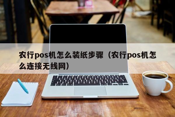 农行pos机怎么装纸步骤（农行pos机怎么连接无线网）