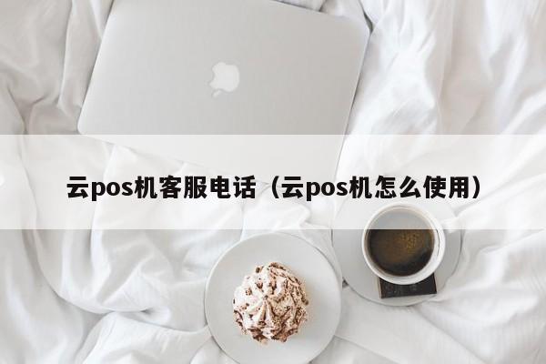 云pos机客服电话（云pos机怎么使用）