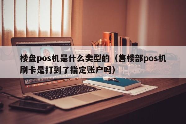 楼盘pos机是什么类型的（售楼部pos机刷卡是打到了指定账户吗）