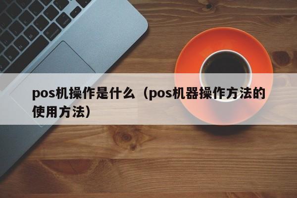 pos机操作是什么（pos机器操作方法的使用方法）