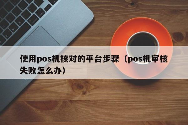 使用pos机核对的平台步骤（pos机审核失败怎么办）