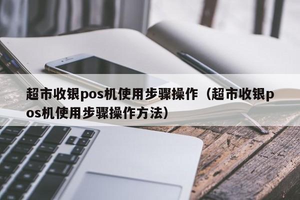 超市收银pos机使用步骤操作（超市收银pos机使用步骤操作方法）