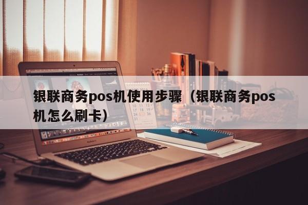 银联商务pos机使用步骤（银联商务pos机怎么刷卡）