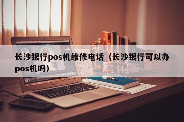 长沙银行pos机维修电话（长沙银行可以办pos机吗）