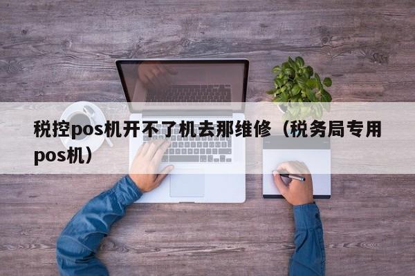 税控pos机开不了机去那维修（税务局专用pos机）